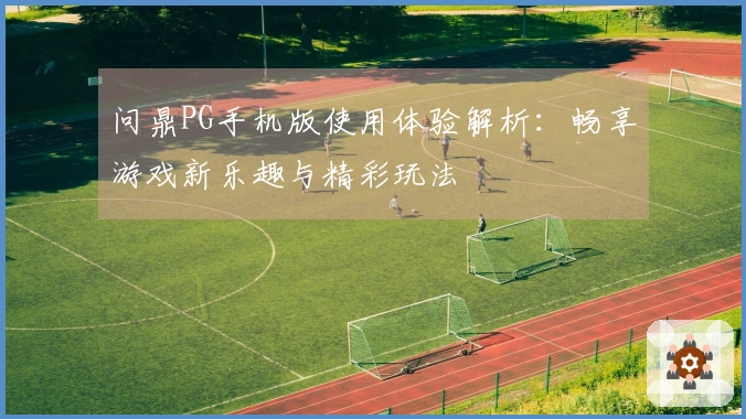 问鼎PG手机版使用体验解析：畅享游戏新乐趣与精彩玩法